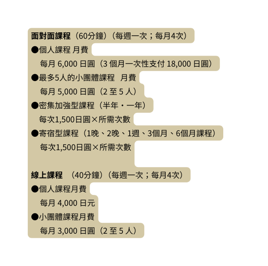 面對面課程 60分鐘 每週一次 每月4次 個人課程 月費 每月 6 000 日圓 3 個月一次性支付 18 000 日圓 最多5人的小團體課程 月費 每月 5 000 日圓 2 至 5 人 密集加強型課程 半年 一年 每次1 500日圓 所需次數 寄宿型課程 1晚 2晚 1週 3個月 6個月課程 每次1 500日圓 所需次數 線上課程 40分鐘 每週一次 每月4次 個人課程月費 每月 4 000 日元 小團體課程月費 每月 3 000 日圓 2 至 5 人