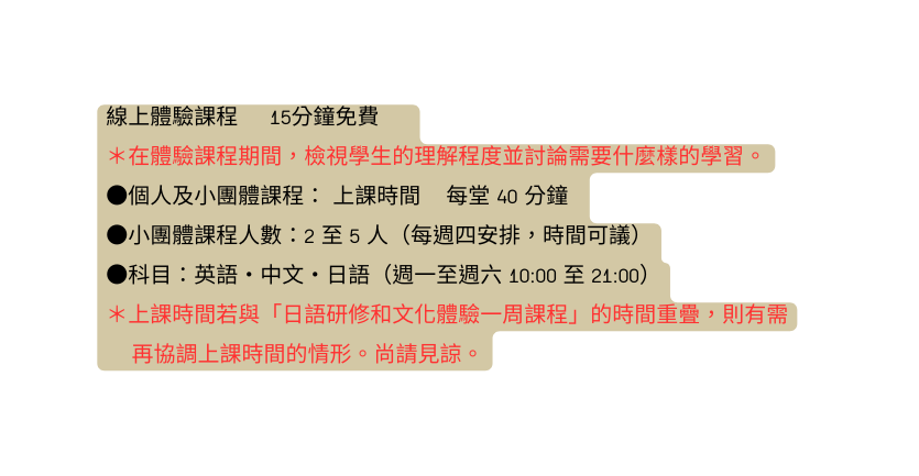 線上體驗課程 15分鐘免費 在體驗課程期間 檢視學生的理解程度並討論需要什麼樣的學習 個人及小團體課程 上課時間 每堂 40 分鐘 小團體課程人數 2 至 5 人 每週四安排 時間可議 科目 英語 中文 日語 週一至週六 10 00 至 21 00 上課時間若與 日語研修和文化體驗一周課程 的時間重疊 則有需 再協調上課時間的情形 尚請見諒