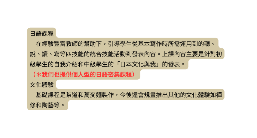日語課程 在經驗豐富教師的幫助下 引導學生從基本寫作時所需運用到的聽 說 讀 寫等四技能的統合技能活動到發表內容 上課內容主要是針對初級學生的自我介紹和中級學生的 日本文化與我 的發表 我們也提供個人型的日語密集課程 文化體驗 基礎課程是茶道和蕎麥麵製作 今後還會規畫推出其他的文化體驗如禪修和陶藝等