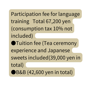 Participation fee for language training Total 67 200 yen consumption tax 10 not included Tuition fee Tea ceremony experience and Japanese sweets included 39 000 yen in total B B 42 600 yen in total