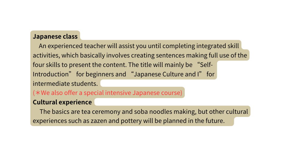 Japanese class An experienced teacher will assist you until completing integrated skill activities which basically involves creating sentences making full use of the four skills to present the content The title will mainly be Self Introduction for beginners and Japanese Culture and I for intermediate students We also offer a special intensive Japanese course Cultural experience The basics are tea ceremony and soba noodles making but other cultural experiences such as zazen and pottery will be planned in the future
