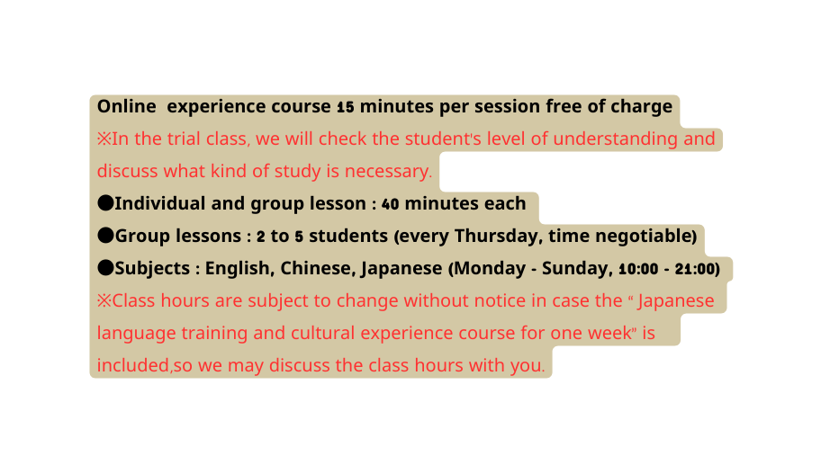 Online experience course 15 minutes per session free of charge In the trial class we will check the student s level of understanding and discuss what kind of study is necessary Individual and group lesson 40 minutes each Group lessons 2 to 5 students every Thursday time negotiable Subjects English Chinese Japanese Monday Sunday 10 00 21 00 Class hours are subject to change without notice in case the Japanese language training and cultural experience course for one week is included so we may discuss the class hours with you