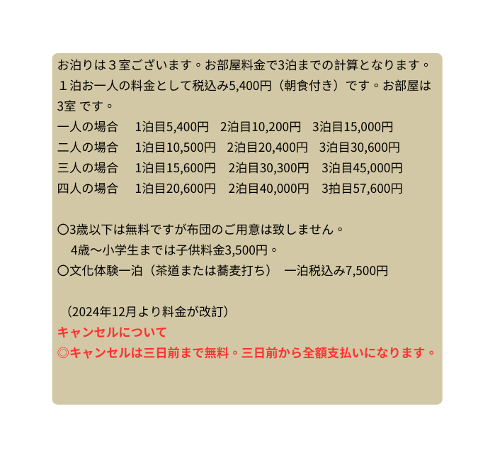 お泊りは３室ございます お部屋料金で3泊までの計算となります １泊お一人の料金として税込み5 400円 朝食付き です お部屋は3室 です 一人の場合 1泊目5 400円 2泊目10 200円 3泊目15 000円 二人の場合 1泊目10 500円 2泊目20 400円 3泊目30 600円 三人の場合 1泊目15 600円 2泊目30 300円 3泊目45 000円 四人の場合 1泊目20 600円 2泊目40 000円 3拍目57 600円 3歳以下は無料ですが布団のご用意は致しません 4歳 小学生までは子供料金3 500円 文化体験一泊 茶道または蕎麦打ち 一泊税込み7 500円 2024年12月より料金が改訂 キャンセルについて キャンセルは三日前まで無料 三日前から全額支払いになります