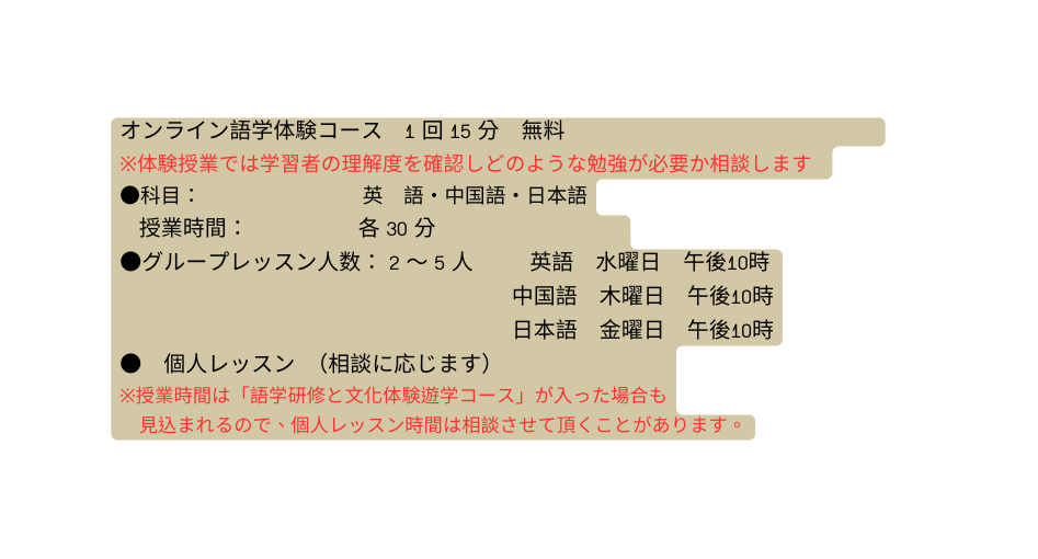 オンライン語学体験コース 1 回 15 分 無料 体験授業では学習者の理解度を確認しどのような勉強が必要か相談します 科目 英 語 中国語 日本語 授業時間 各 30 分 グループレッスン人数 2 5 人 英語 水曜日 午後10時 中国語 木曜日 午後10時 日本語 金曜日 午後10時 個人レッスン 相談に応じます 授業時間は 語学研修と文化体験遊学コース が入った場合も 見込まれるので 個人レッスン時間は相談させて頂くことがあります