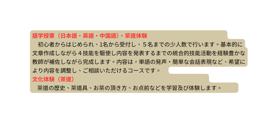語学授業 日本語 英語 中国語 茶道体験 初心者からはじめられ 1名から受付し ５名までの少人数で行います 基本的に文章作成しながら４技能を駆使し内容を発表するまでの統合的技能活動を経験豊かな教師が補佐しながら完成します 内容は 単語の発声 簡単な会話表現など 希望により内容を調整し ご相談いただけるコースです 文化体験 茶道 茶道の歴史 茶道具 お茶の頂き方 お点前などを学習及び体験します