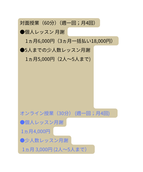 対面授業 60分 週一回 月4回 個人レッスン 月謝 1ヵ月6 000円 3ヵ月一括払い18 000円 5人までの少人数レッスン月謝 1ヵ月5 000円 2人 5人まで オンライン授業 30分 週一回 月4回 個人レッスン月謝 1ヵ月4 000円 少人数レッスン月謝 1ヵ月 3 000円 2人 5人まで